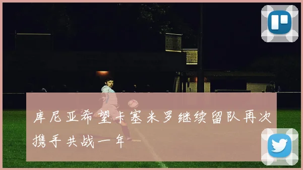 库尼亚希望卡塞米罗继续留队再次携手共战一年