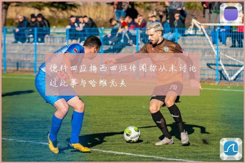 德科回应梅西回归传闻称从未讨论过此事与哈维无关