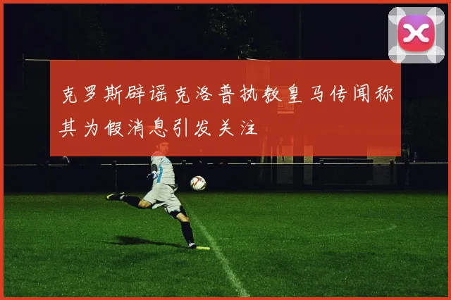 克罗斯辟谣克洛普执教皇马传闻称其为假消息引发关注