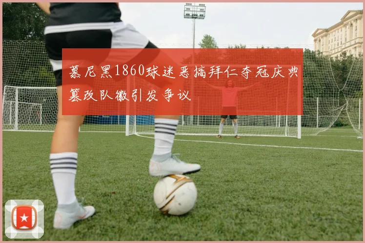 慕尼黑1860球迷恶搞拜仁夺冠庆典篡改队徽引发争议