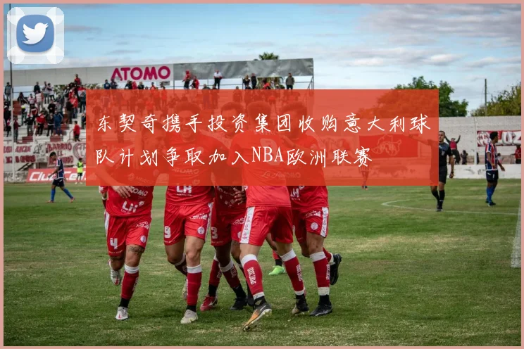 东契奇携手投资集团收购意大利球队计划争取加入NBA欧洲联赛