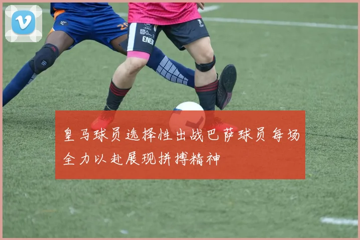 皇马球员选择性出战巴萨球员每场全力以赴展现拼搏精神