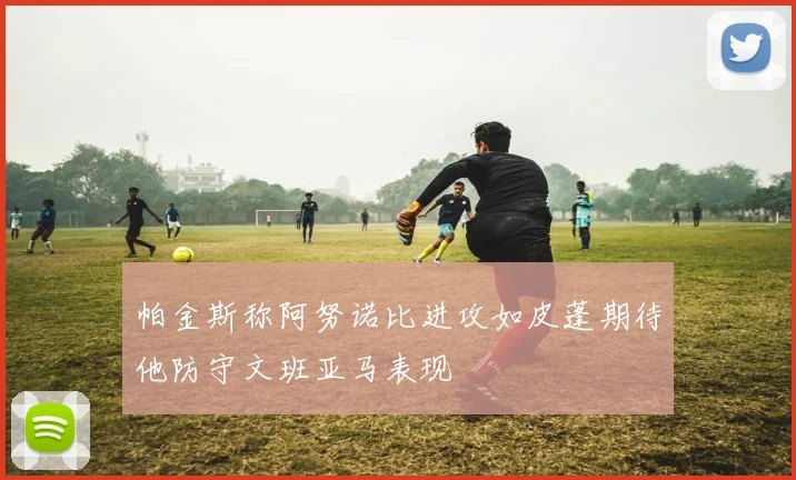 帕金斯称阿努诺比进攻如皮蓬期待他防守文班亚马表现