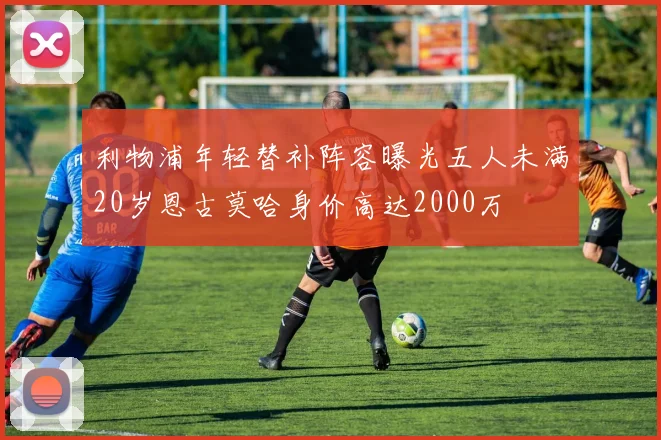 利物浦年轻替补阵容曝光五人未满20岁恩古莫哈身价高达2000万