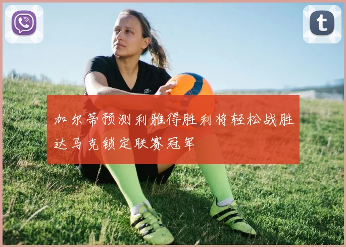 加尔蒂预测利雅得胜利将轻松战胜达马克锁定联赛冠军
